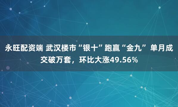 永旺配资端 武汉楼市“银十”跑赢“金九” 单月成交破万套,环比大涨49.56%