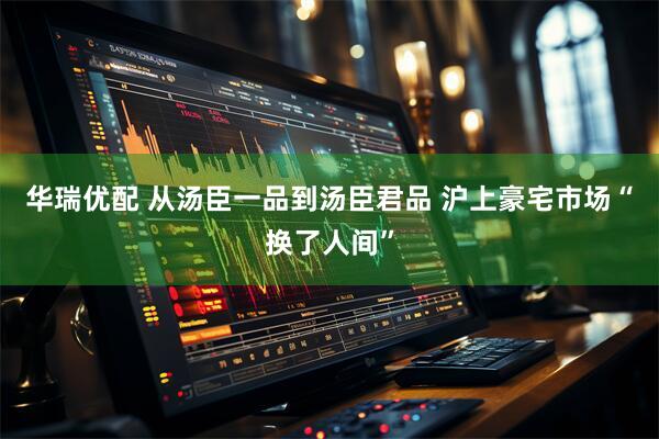 华瑞优配 从汤臣一品到汤臣君品 沪上豪宅市场“换了人间”