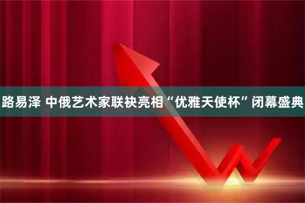 路易泽 中俄艺术家联袂亮相“优雅天使杯”闭幕盛典