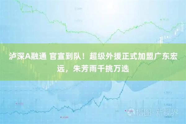 泸深A融通 官宣到队！超级外援正式加盟广东宏远，朱芳雨千挑万选