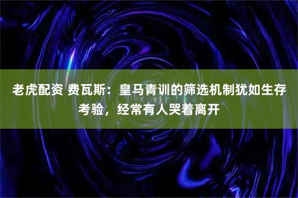 老虎配资 费瓦斯：皇马青训的筛选机制犹如生存考验，经常有人哭着离开