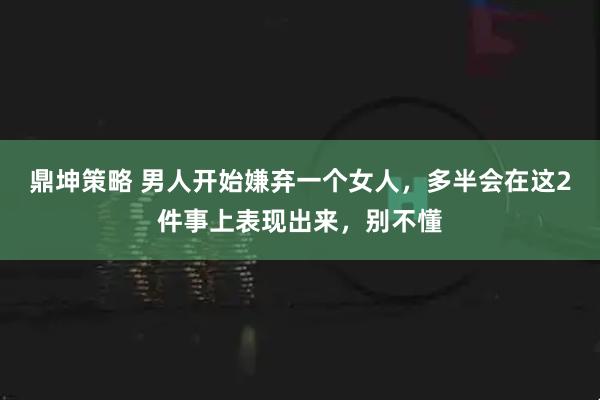 鼎坤策略 男人开始嫌弃一个女人，多半会在这2件事上表现出来，别不懂