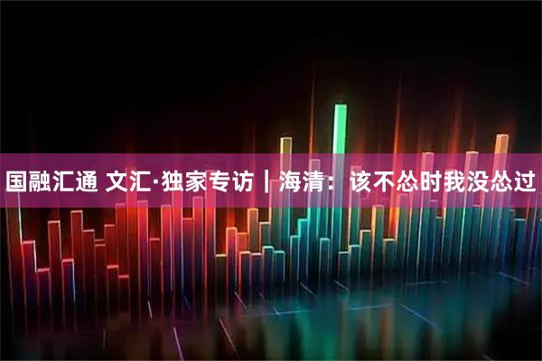 国融汇通 文汇·独家专访｜海清：该不怂时我没怂过