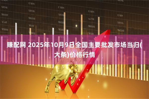 赚配网 2025年10月9日全国主要批发市场当归(大条)价格行情