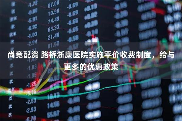 尚竞配资 路桥浙康医院实施平价收费制度，给与更多的优惠政策
