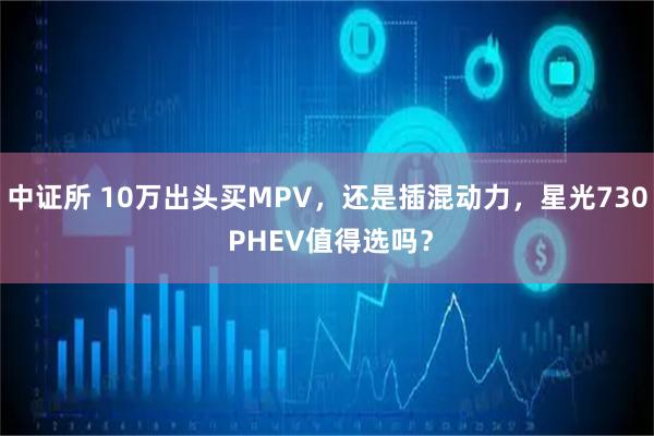 中证所 10万出头买MPV，还是插混动力，星光730 PHEV值得选吗？
