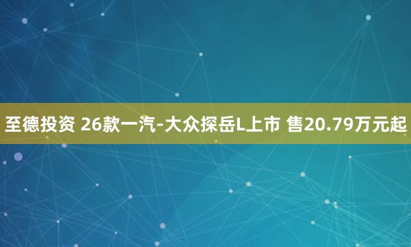 至德投资 26款一汽-大众探岳L上市 售20.79万元起