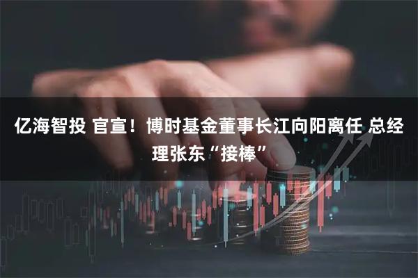 亿海智投 官宣！博时基金董事长江向阳离任 总经理张东“接棒”