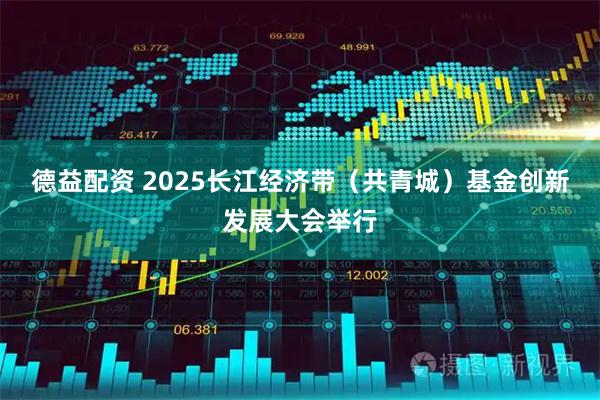 德益配资 2025长江经济带（共青城）基金创新发展大会举行