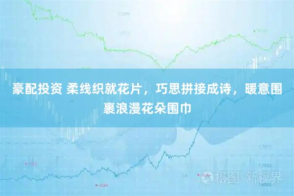 豪配投资 柔线织就花片，巧思拼接成诗，暖意围裹浪漫花朵围巾