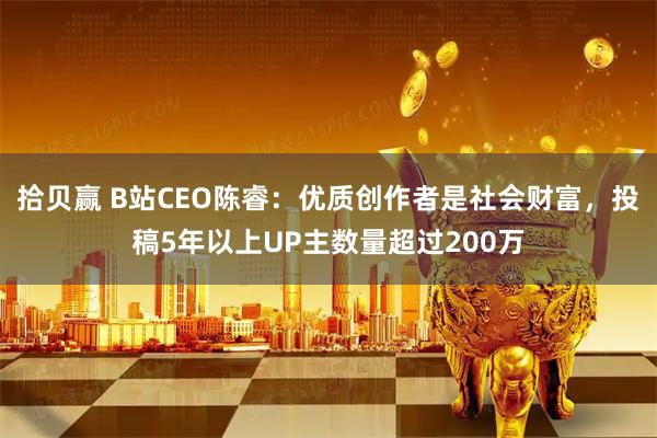 拾贝赢 B站CEO陈睿：优质创作者是社会财富，投稿5年以上UP主数量超过200万