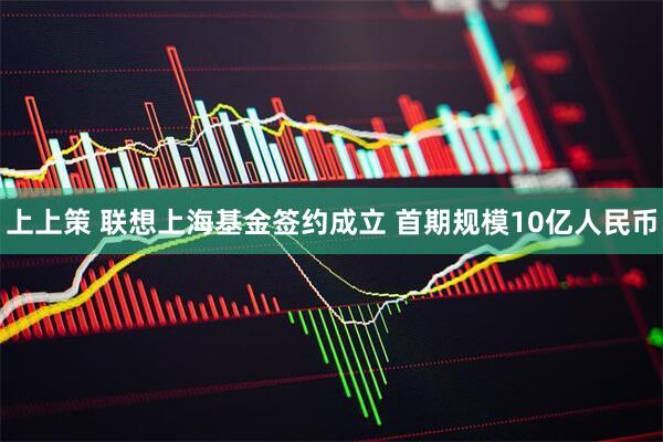 上上策 联想上海基金签约成立 首期规模10亿人民币
