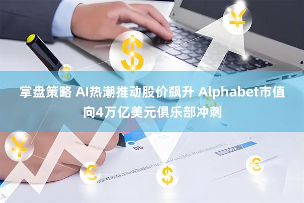 掌盘策略 AI热潮推动股价飙升 Alphabet市值向4万亿美元俱乐部冲刺