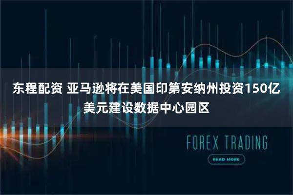 东程配资 亚马逊将在美国印第安纳州投资150亿美元建设数据中心园区