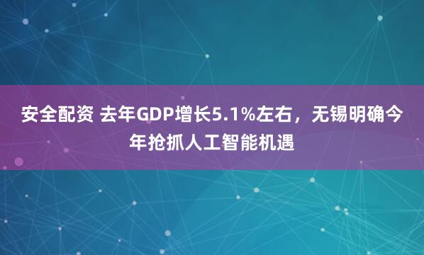 安全配资 去年GDP增长5.1%左右,无锡明确今年抢抓人工智能机遇