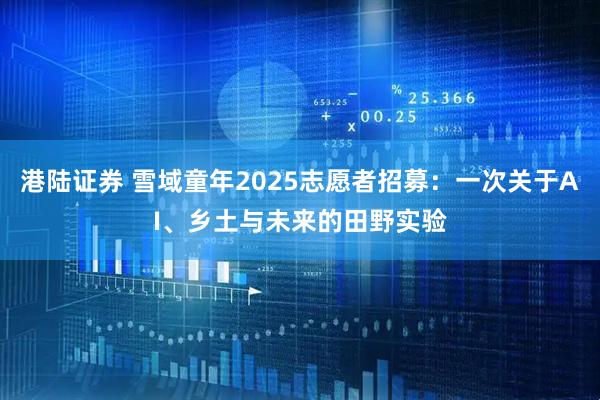港陆证券 雪域童年2025志愿者招募：一次关于AI、乡土与未来的田野实验