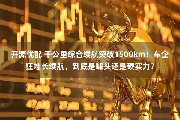 开源优配 千公里综合续航突破1500km！车企狂堆长续航，到底是噱头还是硬实力？